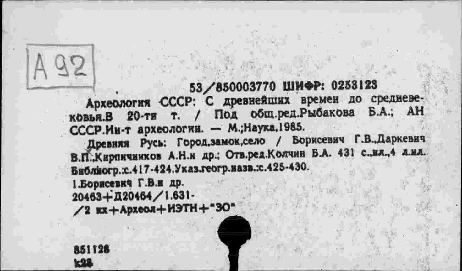 ﻿53/850003770 ШИФР: 0258123
Археология -СССР: С древнейших времен до средневе-кОвья.В 20-ти т. / Под общ.ред.Рыбакова Б.А.; АН СССР.Ин-т археологии. — М.;Наука,1985.
Древняя Русь: Город.эамок,село / Борисевич Г.В.Даркевич В.ГиКирличнихов А.Н.и др.; Отв.ред.Колчин БА. 431 с..ил^4 ллл. Библиогр.:с.4 ! 7-424.Ухазхеогр.иазв.х.425-430.
1 .Борисевич Г.В.ж др.
20463+Д20464/1.631-
/2 жх+Археол+ИЭТН+’ЭО*
851128 Ш